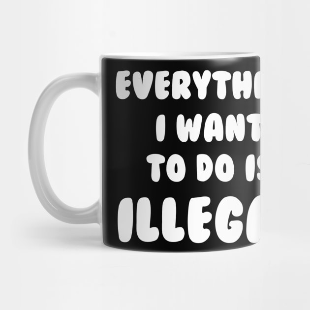 Everything I Want To Do Is Illegal by dumbshirts